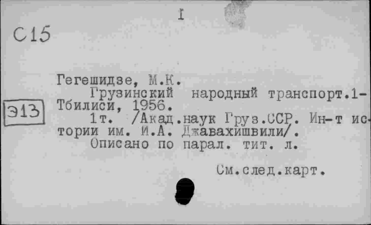 ﻿I
015
Э13
Гегешидзе, М.К.
Грузинский народный транспорт.1-Тбилиси, 1956.
1т. /Акад, наук Груз.ССР. Ин-т ис тории им. И.А. Джавахишвили/.
Описано по парал. тит. л.
См.след.карт.